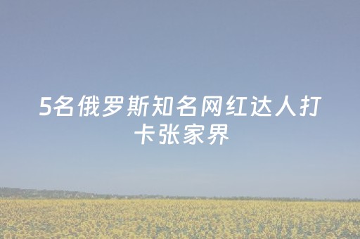 5名俄罗斯知名网红达人打卡张家界