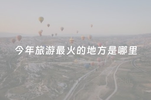 今年旅游最火的地方是哪里（今年国内旅游热门景点）