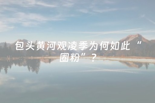 包头黄河观凌季为何如此“圈粉”？