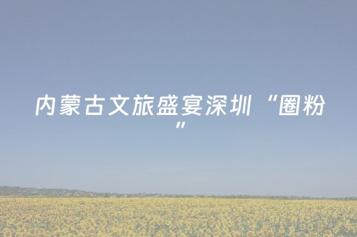 内蒙古文旅盛宴深圳“圈粉”