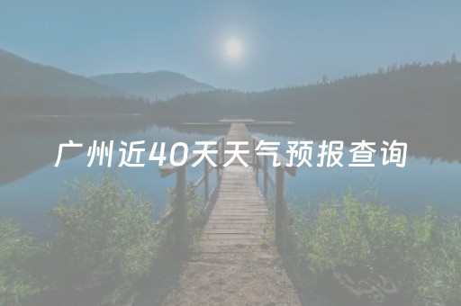 广州近40天天气预报查询（广州近40天的天气预报）