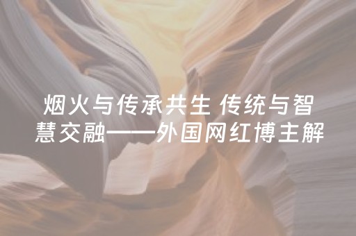 烟火与传承共生 传统与智慧交融——外国网红博主解锁黄山多元体验​