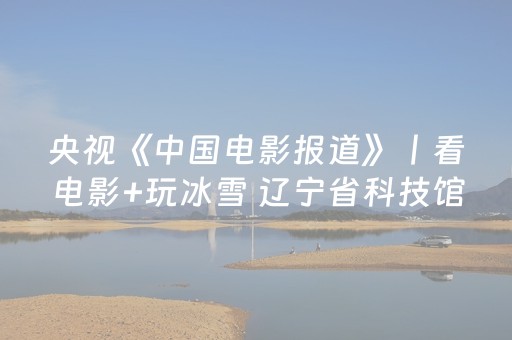 央视《中国电影报道》丨看电影+玩冰雪 辽宁省科技馆打造复合型文旅套餐