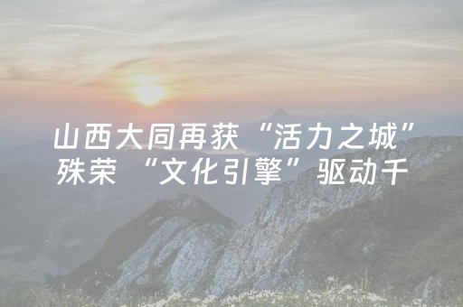 山西大同再获“活力之城”殊荣 “文化引擎”驱动千年古都焕新IP