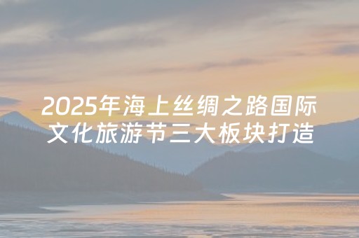 2025年海上丝绸之路国际文化旅游节三大板块打造文旅盛宴