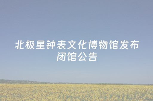 北极星钟表文化博物馆发布闭馆公告