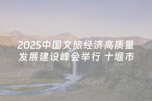2025中国文旅经济高质量发展建设峰会举行 十堰市获多项殊荣