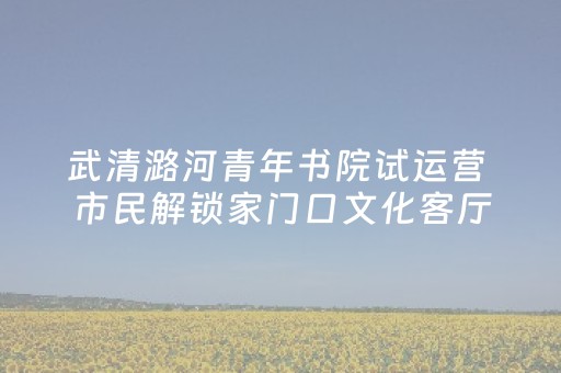 武清潞河青年书院试运营 市民解锁家门口文化客厅