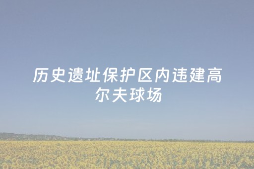 历史遗址保护区内违建高尔夫球场，多部门现场“会诊”