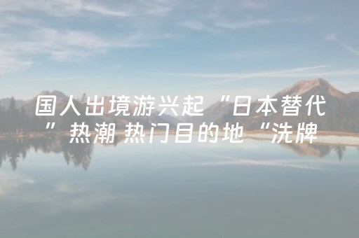 国人出境游兴起“日本替代”热潮 热门目的地“洗牌”