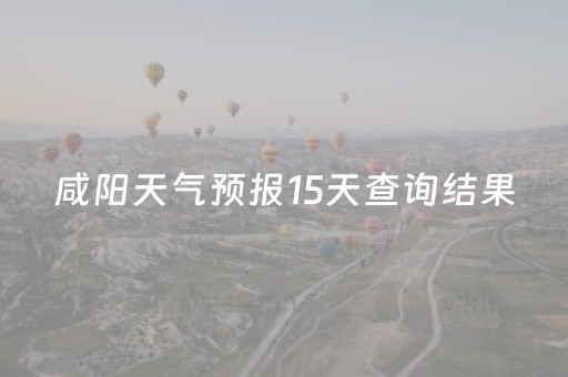 咸阳天气预报15天查询结果（咸阳天气预报15天气咸阳）