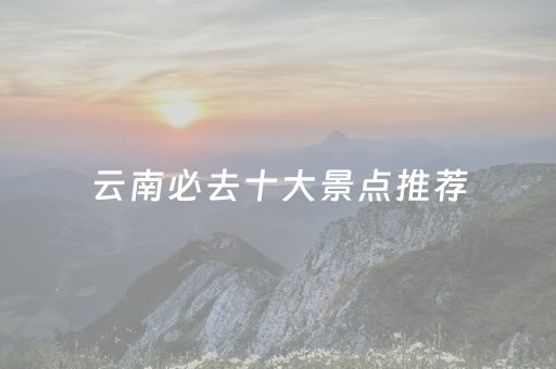 云南必去十大景点推荐（云南必去十大景点推荐）