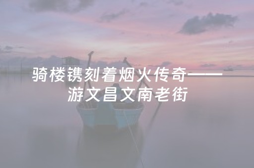 骑楼镌刻着烟火传奇——游文昌文南老街