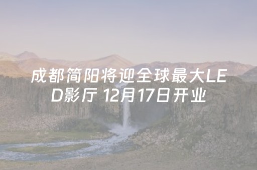 成都简阳将迎全球最大LED影厅 12月17日开业