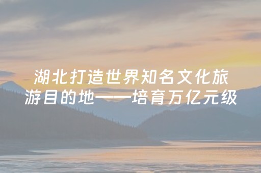 湖北打造世界知名文化旅游目的地——培育万亿元级产业底气何在