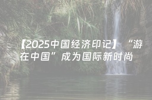 【2025中国经济印记】“游在中国”成为国际新时尚