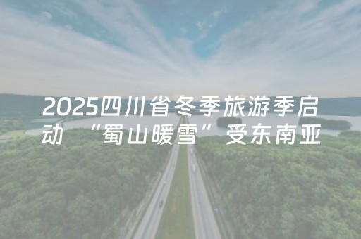 2025四川省冬季旅游季启动  “蜀山暖雪”受东南亚游客青睐