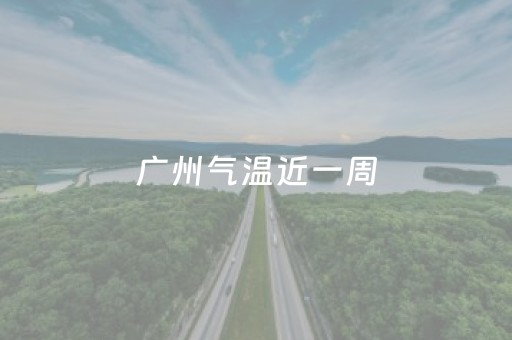 广州气温近一周（广州气温近一周天气预报）