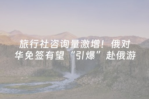旅行社咨询量激增！俄对华免签有望“引爆”赴俄游