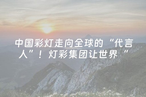中国彩灯走向全球的“代言人”！灯彩集团让世界“亮”起来