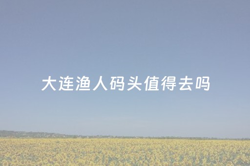大连渔人码头值得去吗（大连渔人码头景点）