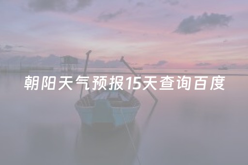 朝阳天气预报15天查询百度（朝阳天气预报一周7天,10天,15天）