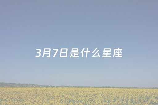 3月7日是什么星座（3月7日是什么星座的人）