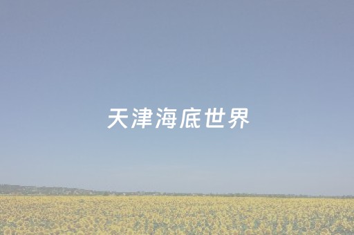 天津海底世界（天津海底世界游玩攻略）