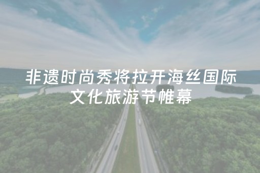 非遗时尚秀将拉开海丝国际文化旅游节帷幕