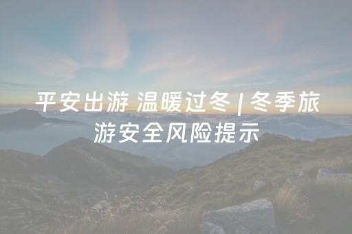 平安出游 温暖过冬 | 冬季旅游安全风险提示