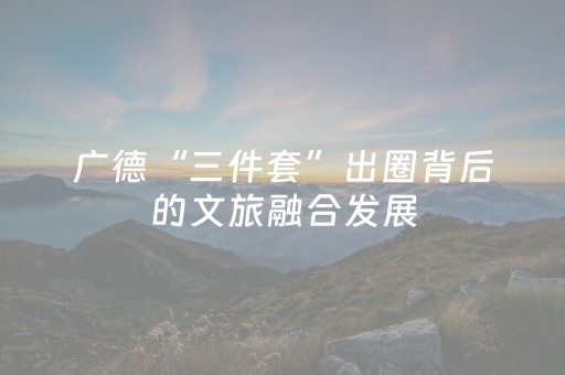 广德“三件套”出圈背后的文旅融合发展