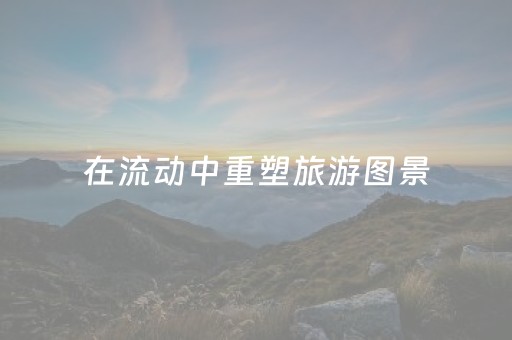 在流动中重塑旅游图景（览胜观潮）