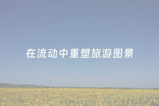 在流动中重塑旅游图景（览胜观潮）