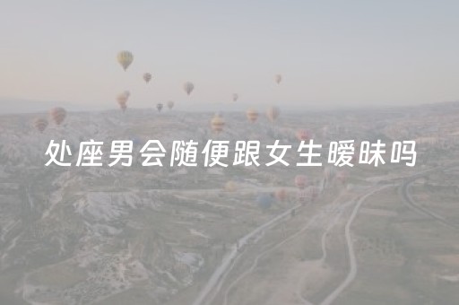 处座男会随便跟女生暧昧吗（处女座男人会随便跟人谈恋爱吗）