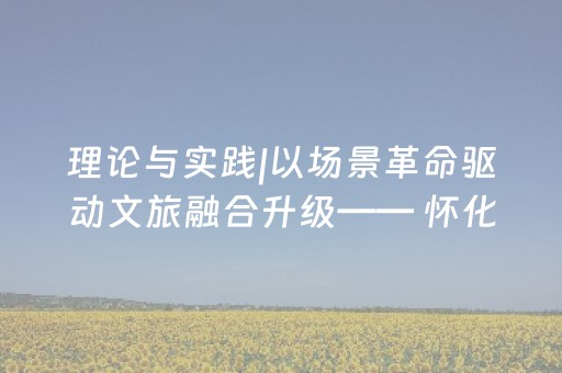 理论与实践|以场景革命驱动文旅融合升级—— 怀化“办会兴城”的实践与启示