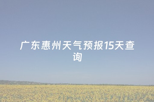 广东惠州天气预报15天查询（广东惠州天气预报15天查询系统）