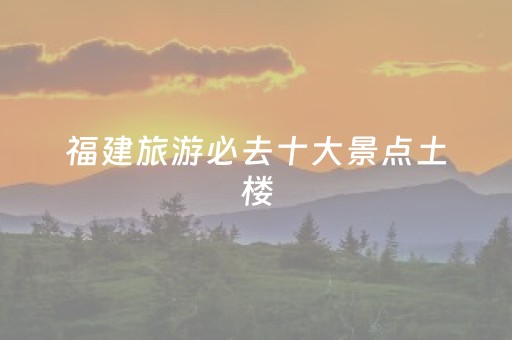 福建旅游必去十大景点土楼（福建最值得去的土楼）
