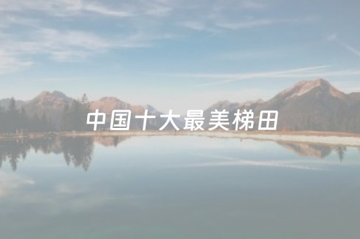 中国十大最美梯田（中国十大最美梯田有哪些）