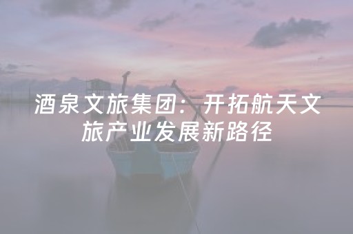 酒泉文旅集团：开拓航天文旅产业发展新路径