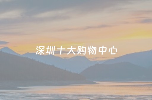 深圳十大购物中心（深圳十大购物中心排名）