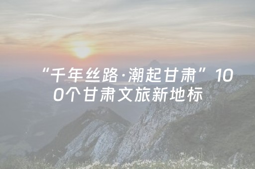 “千年丝路·潮起甘肃”100个甘肃文旅新地标（网红打卡地）在兰州发布 武威8个景区景点榜上有名