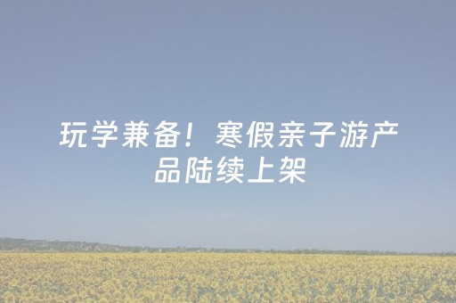 玩学兼备！寒假亲子游产品陆续上架