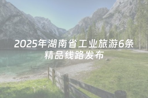 2025年湖南省工业旅游6条精品线路发布