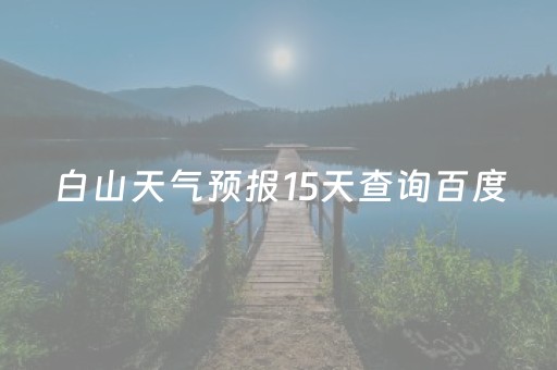 白山天气预报15天查询百度（白山天气预报15天查询准确）