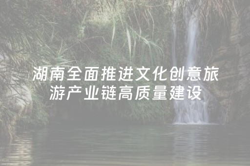 湖南全面推进文化创意旅游产业链高质量建设