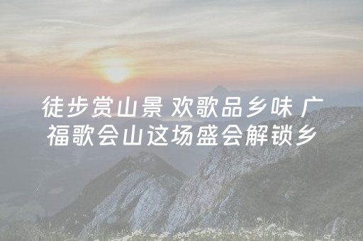 徒步赏山景 欢歌品乡味 广福歌会山这场盛会解锁乡村新乐趣