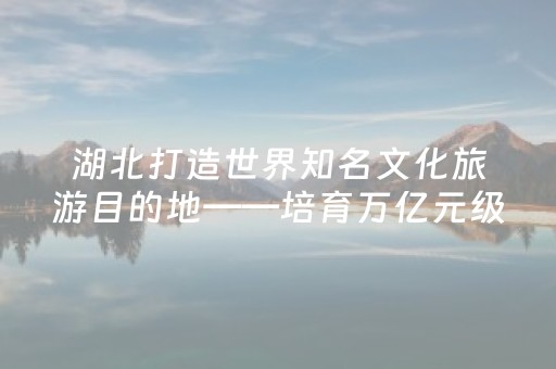 湖北打造世界知名文化旅游目的地——培育万亿元级产业底气何在