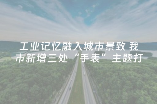 工业记忆融入城市景致 我市新增三处“手表”主题打卡点