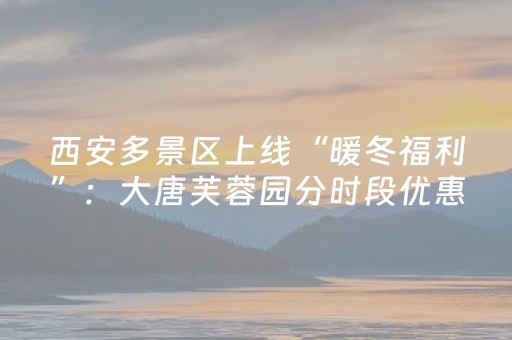 西安多景区上线“暖冬福利”：大唐芙蓉园分时段优惠