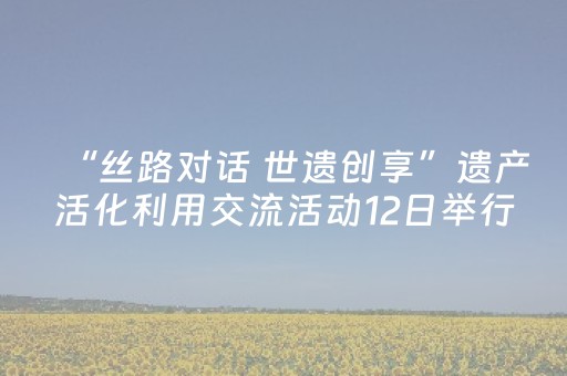 “丝路对话 世遗创享”遗产活化利用交流活动12日举行